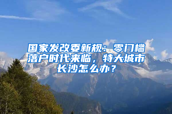 國家發(fā)改委新規(guī)：零門檻落戶時代來臨，特大城市長沙怎么辦？