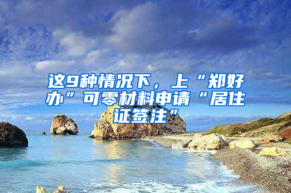 這9種情況下，上“鄭好辦”可零材料申請“居住證簽注”