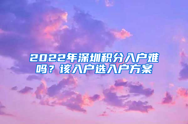 2022年深圳積分入戶難嗎？該入戶選入戶方案