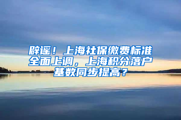 辟謠！上海社保繳費(fèi)標(biāo)準(zhǔn)全面上調(diào)，上海積分落戶基數(shù)同步提高？