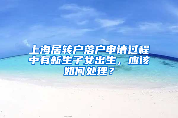 上海居轉(zhuǎn)戶落戶申請過程中有新生子女出生，應該如何處理？