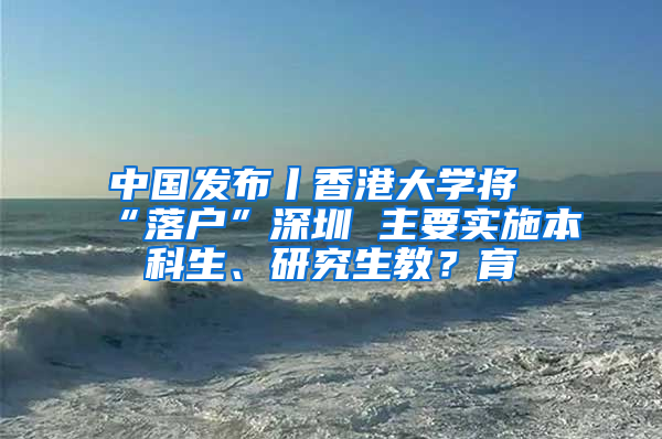 中國發(fā)布丨香港大學將“落戶”深圳 主要實施本科生、研究生教？育