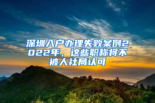 深圳入戶辦理失敗案例2022年，這些職稱將不被人社局認(rèn)可