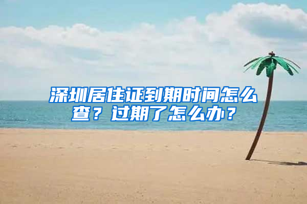 深圳居住證到期時間怎么查？過期了怎么辦？