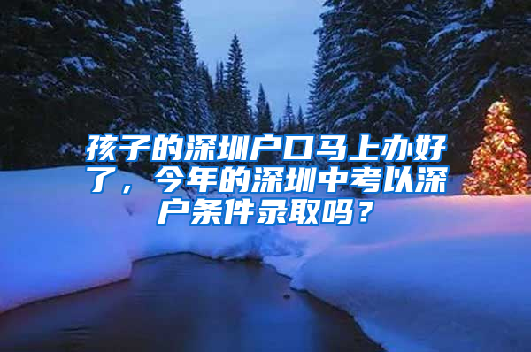 孩子的深圳戶口馬上辦好了，今年的深圳中考以深戶條件錄取嗎？