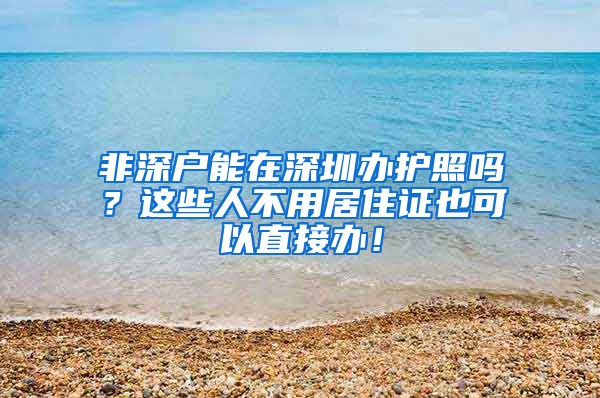 非深戶能在深圳辦護照嗎？這些人不用居住證也可以直接辦！