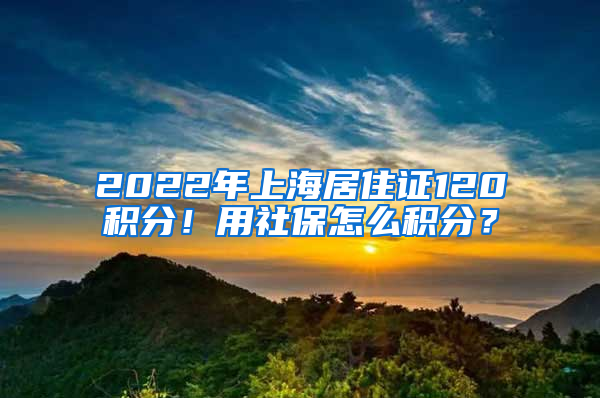 2022年上海居住證120積分！用社保怎么積分？