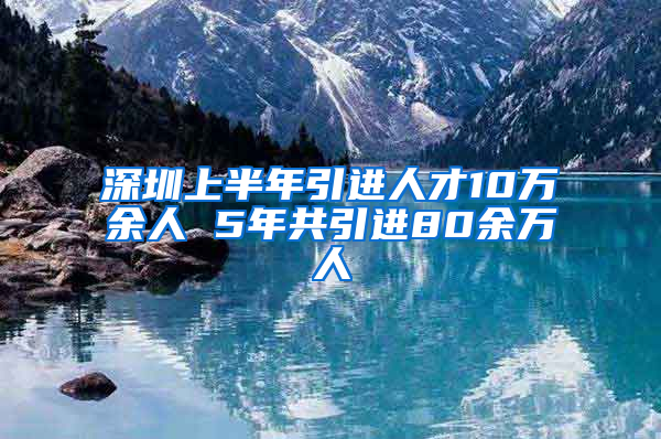 深圳上半年引進(jìn)人才10萬(wàn)余人 5年共引進(jìn)80余萬(wàn)人