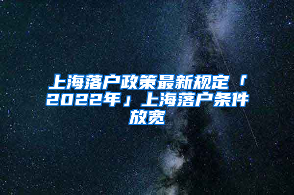 上海落戶政策最新規(guī)定「2022年」上海落戶條件放寬