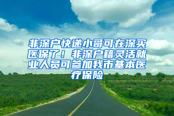 非深戶快遞小哥可在深買醫(yī)保了！非深戶籍靈活就業(yè)人員可參加我市基本醫(yī)療保險(xiǎn)