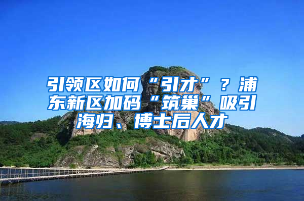 引領區(qū)如何“引才”？浦東新區(qū)加碼“筑巢”吸引海歸、博士后人才