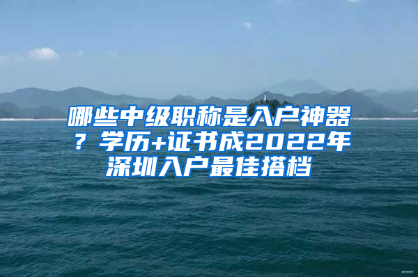 哪些中級(jí)職稱是入戶神器？學(xué)歷+證書成2022年深圳入戶最佳搭檔