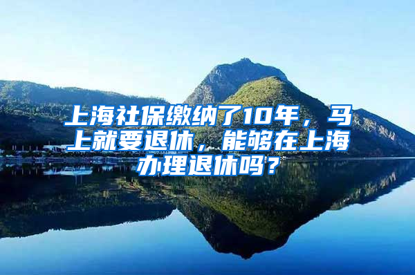 上海社保繳納了10年，馬上就要退休，能夠在上海辦理退休嗎？