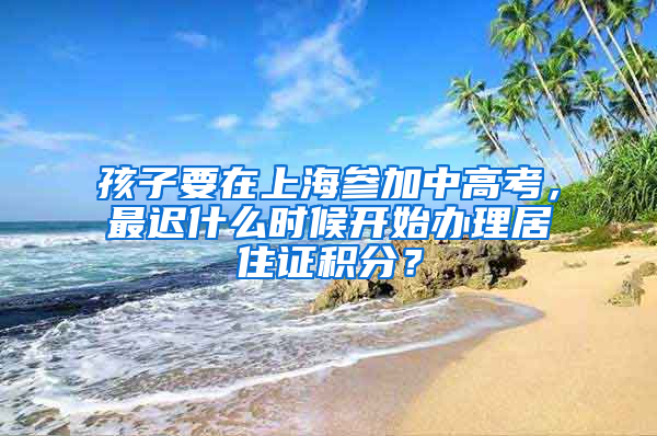 孩子要在上海參加中高考，最遲什么時候開始辦理居住證積分？