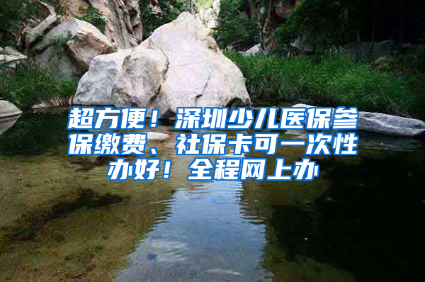 超方便！深圳少兒醫(yī)保參保繳費(fèi)、社保卡可一次性辦好！全程網(wǎng)上辦