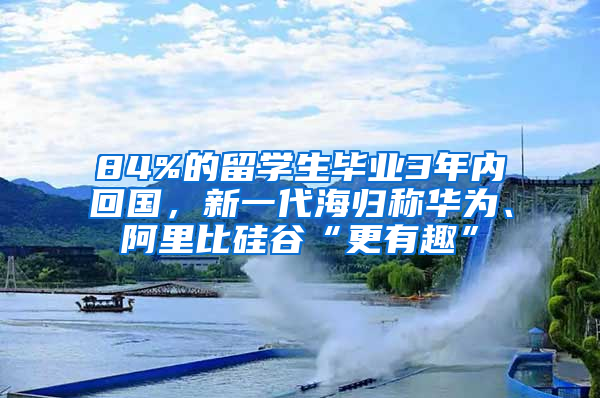 84%的留學(xué)生畢業(yè)3年內(nèi)回國，新一代海歸稱華為、阿里比硅谷“更有趣”