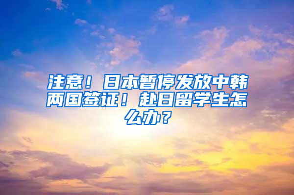 注意！日本暫停發(fā)放中韓兩國簽證！赴日留學(xué)生怎么辦？