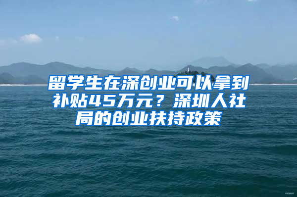 留學(xué)生在深創(chuàng)業(yè)可以拿到補(bǔ)貼45萬元？深圳人社局的創(chuàng)業(yè)扶持政策