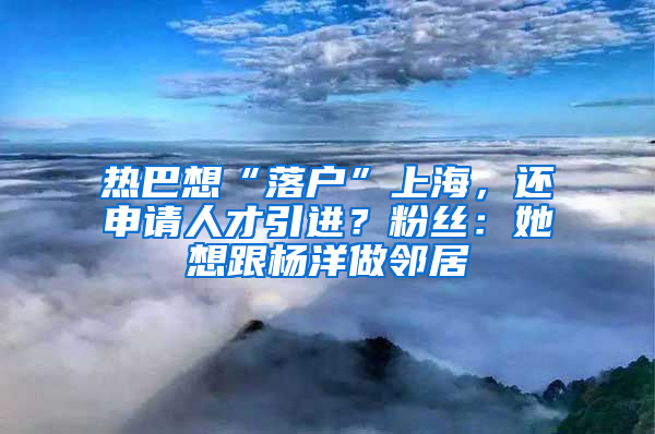 熱巴想“落戶”上海，還申請人才引進？粉絲：她想跟楊洋做鄰居