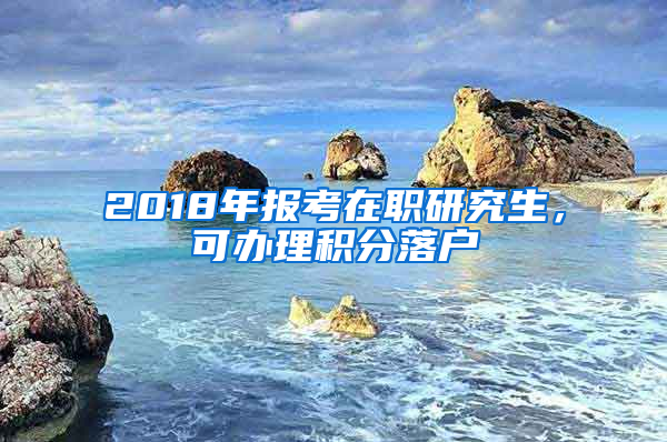 2018年報(bào)考在職研究生，可辦理積分落戶