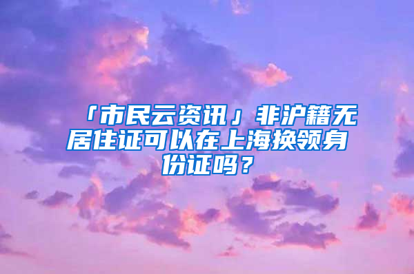 「市民云資訊」非滬籍無居住證可以在上海換領(lǐng)身份證嗎？