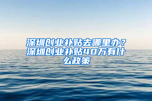 深圳創(chuàng)業(yè)補(bǔ)貼去哪里辦？深圳創(chuàng)業(yè)補(bǔ)貼40萬(wàn)有什么政策