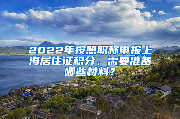 2022年按照職稱申報(bào)上海居住證積分，需要準(zhǔn)備哪些材料？