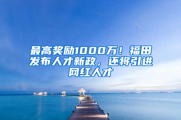 最高獎勵1000萬！福田發(fā)布人才新政，還將引進網(wǎng)紅人才