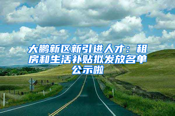 大鵬新區(qū)新引進(jìn)人才：租房和生活補(bǔ)貼擬發(fā)放名單公示啦