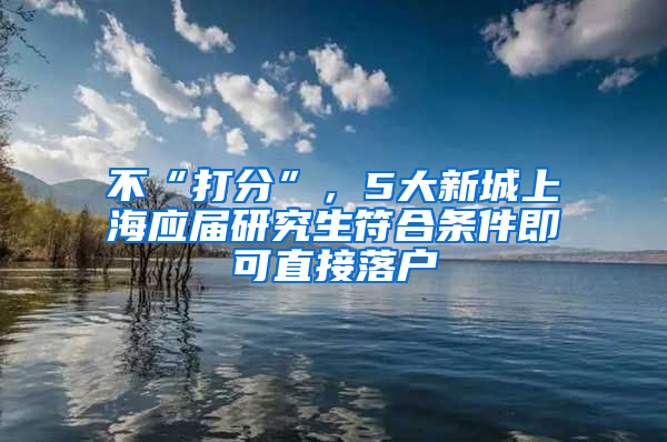 不“打分”，5大新城上海應(yīng)屆研究生符合條件即可直接落戶