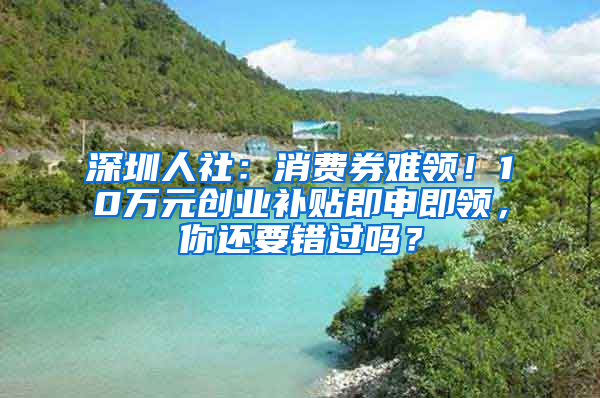 深圳人社：消費(fèi)券難領(lǐng)！10萬元創(chuàng)業(yè)補(bǔ)貼即申即領(lǐng)，你還要錯過嗎？