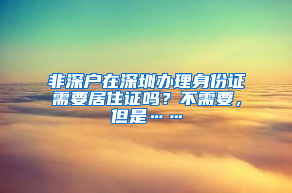 非深戶在深圳辦理身份證需要居住證嗎？不需要，但是……