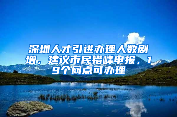 深圳人才引進辦理人數(shù)劇增，建議市民錯峰申報，19個網(wǎng)點可辦理