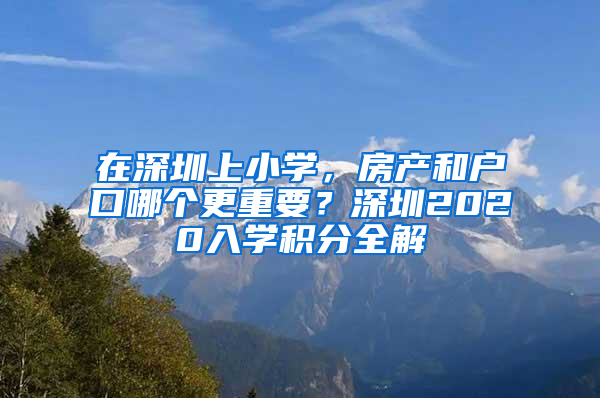 在深圳上小學(xué)，房產(chǎn)和戶口哪個(gè)更重要？深圳2020入學(xué)積分全解