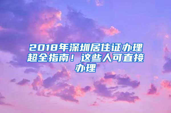 2018年深圳居住證辦理超全指南！這些人可直接辦理