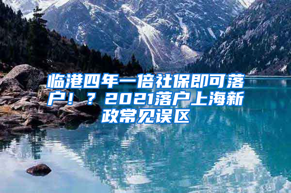 臨港四年一倍社保即可落戶??？2021落戶上海新政常見(jiàn)誤區(qū)