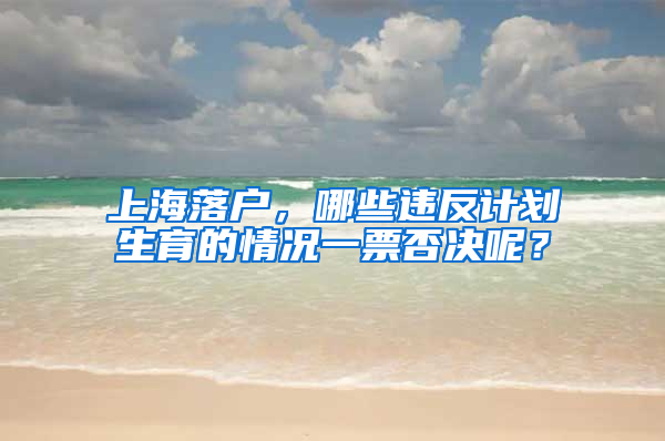 上海落戶，哪些違反計劃生育的情況一票否決呢？