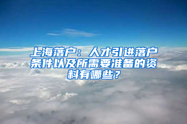 上海落戶：人才引進落戶條件以及所需要準備的資料有哪些？