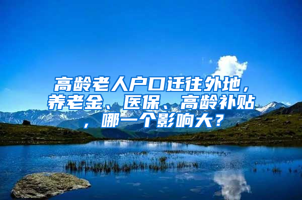 高齡老人戶口遷往外地，養(yǎng)老金、醫(yī)保、高齡補貼，哪一個影響大？