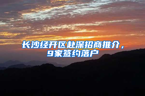 長(zhǎng)沙經(jīng)開區(qū)赴深招商推介，9家簽約落戶