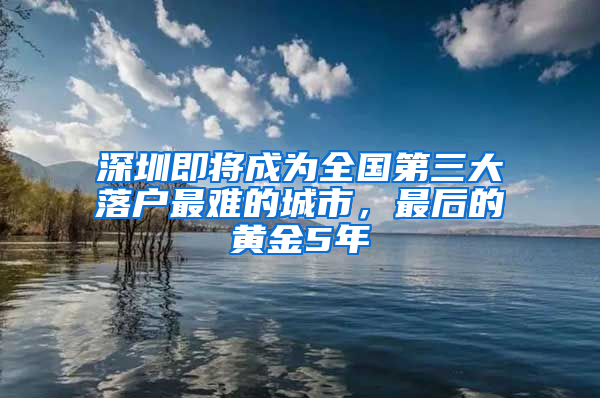 深圳即將成為全國第三大落戶最難的城市，最后的黃金5年