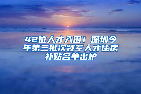 42位人才入圍！深圳今年第三批次領(lǐng)軍人才住房補(bǔ)貼名單出爐