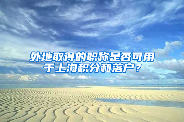 外地取得的職稱是否可用于上海積分和落戶？