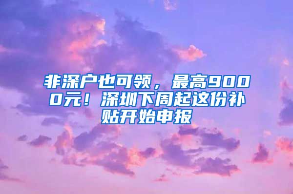 非深戶也可領，最高9000元！深圳下周起這份補貼開始申報