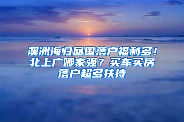 澳洲海歸回國落戶福利多！北上廣哪家強(qiáng)？買車買房落戶超多扶持