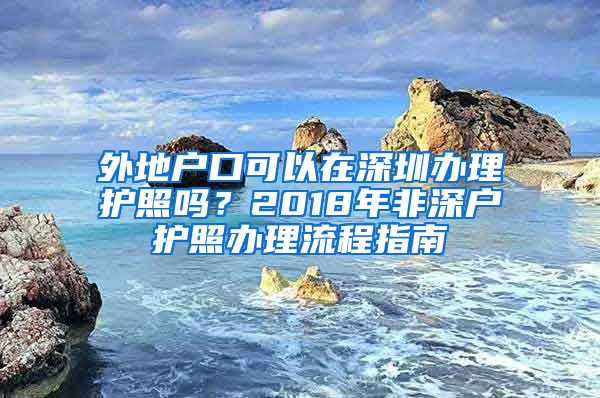 外地戶口可以在深圳辦理護照嗎？2018年非深戶護照辦理流程指南