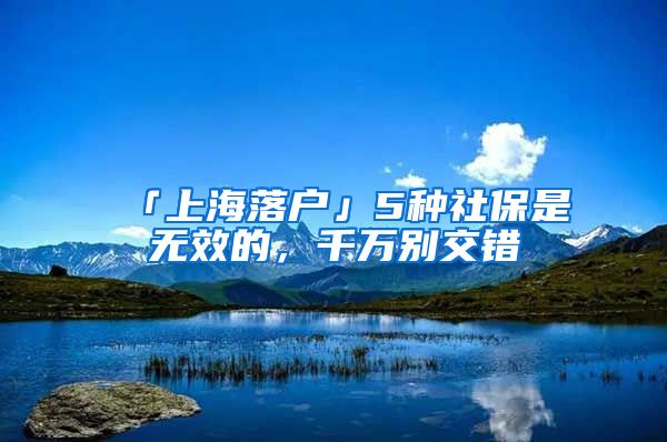 「上海落戶」5種社保是無效的，千萬別交錯