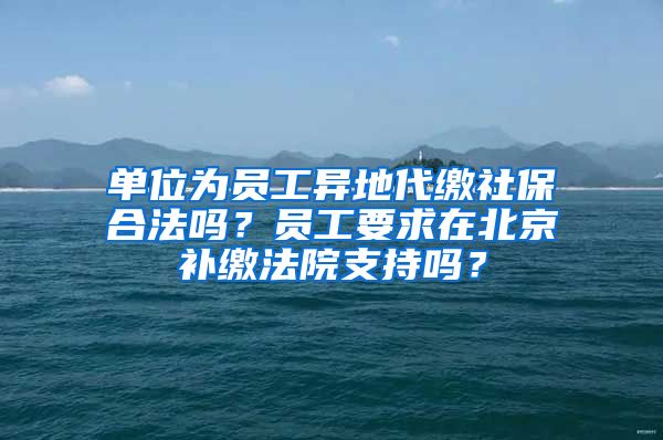 單位為員工異地代繳社保合法嗎？員工要求在北京補(bǔ)繳法院支持嗎？