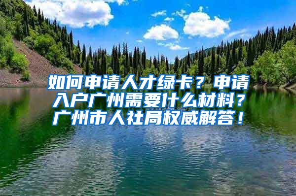 如何申請人才綠卡？申請入戶廣州需要什么材料？廣州市人社局權(quán)威解答！