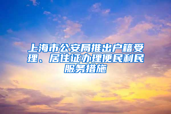 上海市公安局推出戶籍受理、居住證辦理便民利民服務(wù)措施